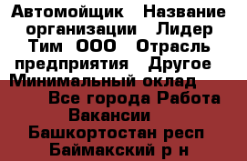 Автомойщик › Название организации ­ Лидер Тим, ООО › Отрасль предприятия ­ Другое › Минимальный оклад ­ 19 000 - Все города Работа » Вакансии   . Башкортостан респ.,Баймакский р-н